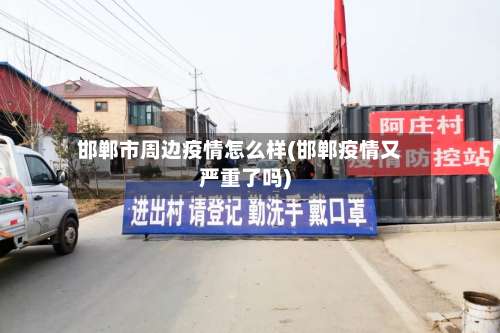邯郸市周边疫情怎么样(邯郸疫情又严重了吗)