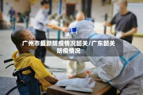 广州市最新防疫情况韶关/广东韶关防疫情况