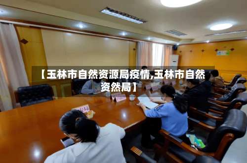 【玉林市自然资源局疫情,玉林市自然资然局】