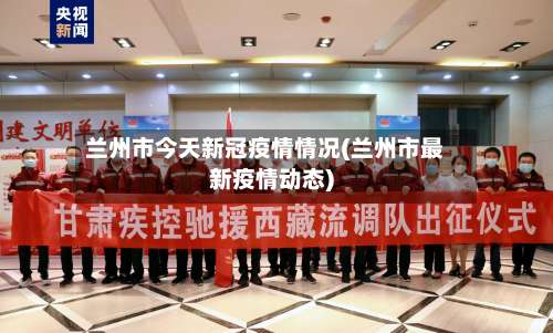 兰州市今天新冠疫情情况(兰州市最新疫情动态)-第2张图片