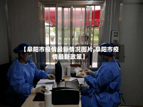 【阜阳市疫情最新情况图片,阜阳市疫情最新政策】