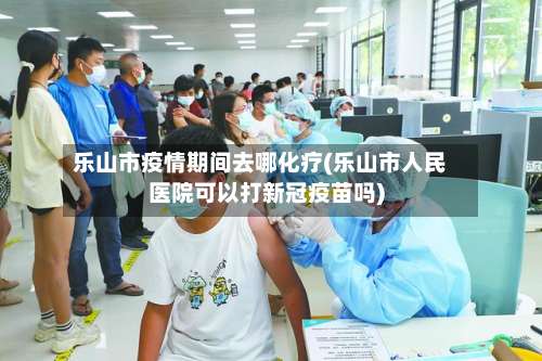 乐山市疫情期间去哪化疗(乐山市人民医院可以打新冠疫苗吗)