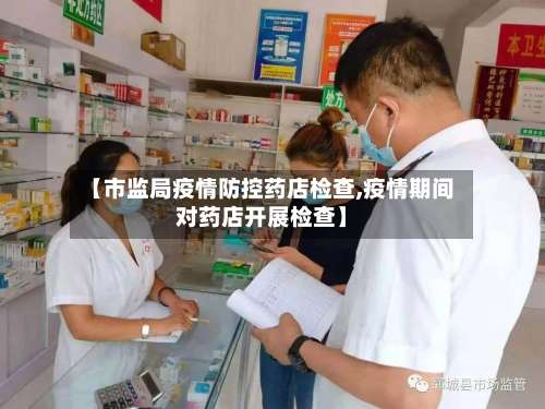 【市监局疫情防控药店检查,疫情期间对药店开展检查】