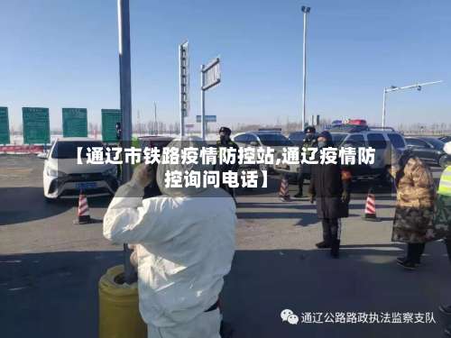 【通辽市铁路疫情防控站,通辽疫情防控询问电话】-第2张图片