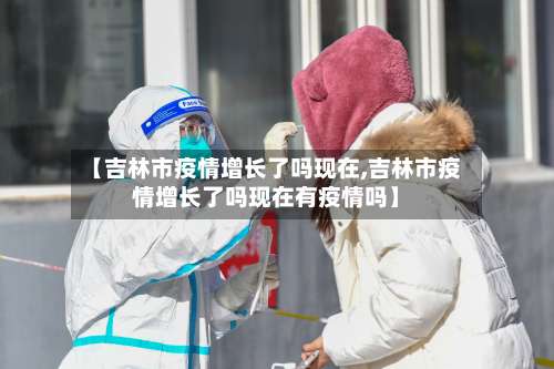 【吉林市疫情增长了吗现在,吉林市疫情增长了吗现在有疫情吗】