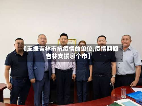 【支援吉林市抗疫情的单位,疫情期间吉林支援哪个市】