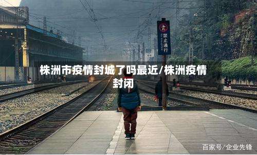 株洲市疫情封城了吗最近/株洲疫情封闭