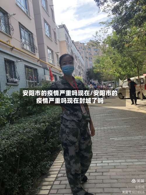 安阳市的疫情严重吗现在/安阳市的疫情严重吗现在封城了吗