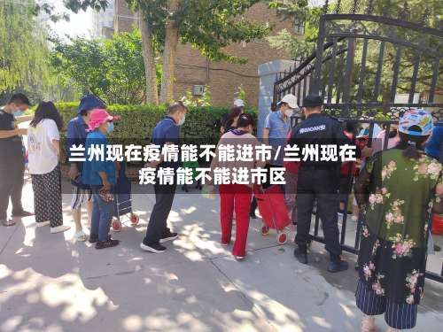 兰州现在疫情能不能进市/兰州现在疫情能不能进市区