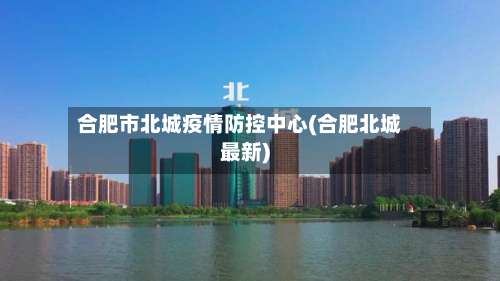 合肥市北城疫情防控中心(合肥北城最新)