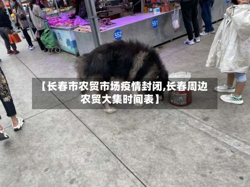 【长春市农贸市场疫情封闭,长春周边农贸大集时间表】