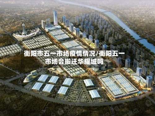 衡阳市五一市场疫情情况/衡阳五一市场会搬迁华耀城吗-第3张图片