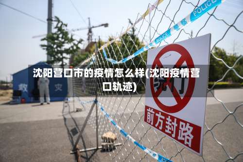 沈阳营口市的疫情怎么样(沈阳疫情营口轨迹)