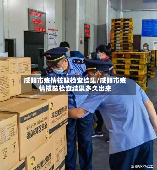 咸阳市疫情核酸检查结果/咸阳市疫情核酸检查结果多久出来