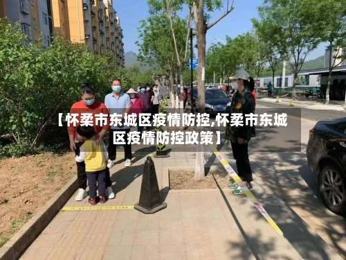 【怀柔市东城区疫情防控,怀柔市东城区疫情防控政策】