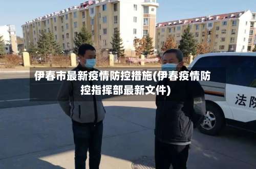 伊春市最新疫情防控措施(伊春疫情防控指挥部最新文件)