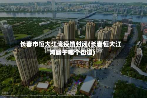 长春市恒大江湾疫情封闭(长春恒大江湾属于哪个街道)