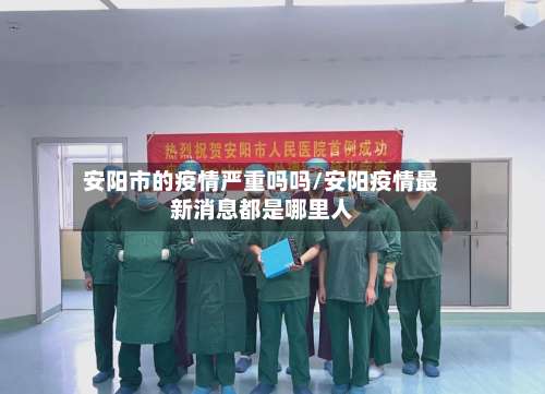 安阳市的疫情严重吗吗/安阳疫情最新消息都是哪里人-第2张图片