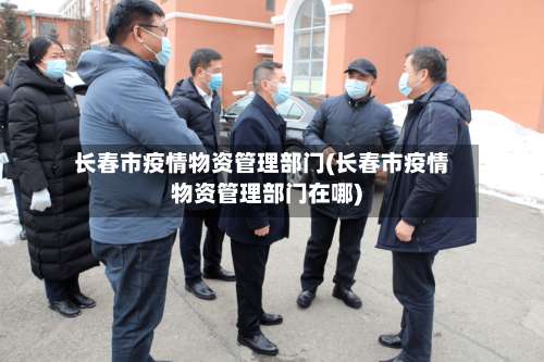 长春市疫情物资管理部门(长春市疫情物资管理部门在哪)