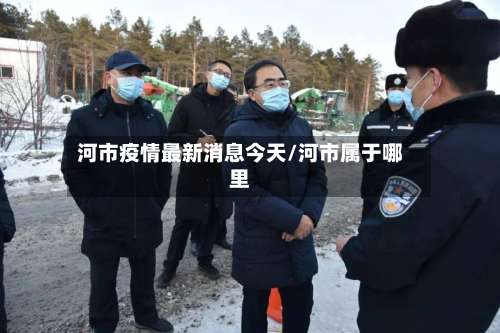 河市疫情最新消息今天/河市属于哪里-第3张图片