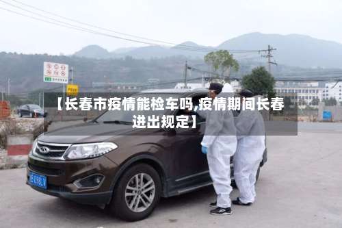 【长春市疫情能检车吗,疫情期间长春进出规定】