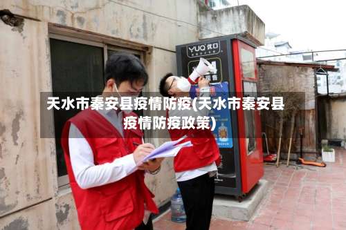 天水市秦安县疫情防疫(天水市秦安县疫情防疫政策)