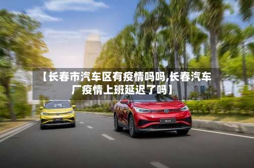 【长春市汽车区有疫情吗吗,长春汽车厂疫情上班延迟了吗】