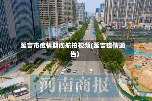 延吉市疫情期间航拍视频(延吉疫情通告)-第3张图片