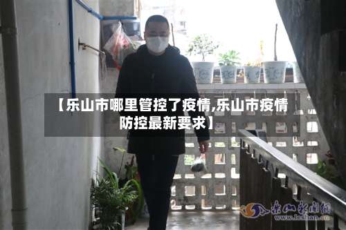 【乐山市哪里管控了疫情,乐山市疫情防控最新要求】