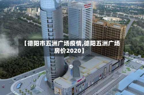 【德阳市五洲广场疫情,德阳五洲广场房价2020】-第2张图片