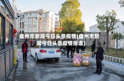 盘州市新闻今日头条疫情(盘州市新闻今日头条疫情报道)