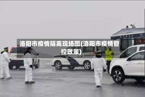 洛阳市疫情隔离现场图(洛阳市疫情管控政策)