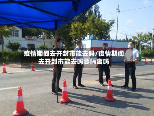 疫情期间去开封市能去吗/疫情期间去开封市能去吗要隔离吗-第3张图片