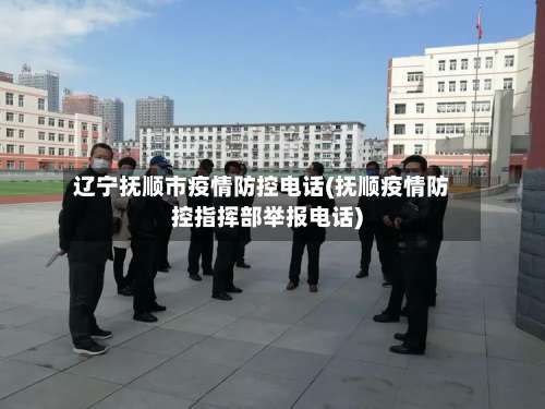 辽宁抚顺市疫情防控电话(抚顺疫情防控指挥部举报电话)