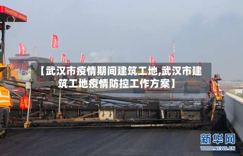 【武汉市疫情期间建筑工地,武汉市建筑工地疫情防控工作方案】-第2张图片