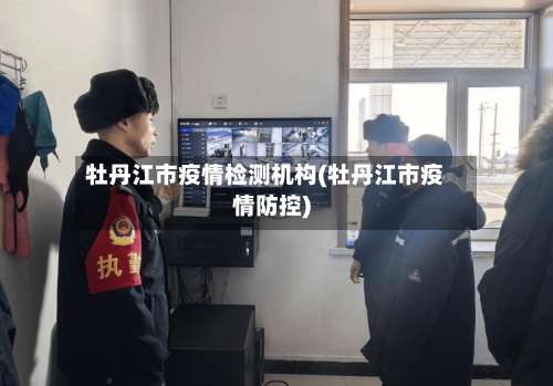 牡丹江市疫情检测机构(牡丹江市疫情防控)
