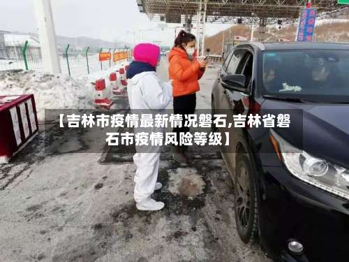 【吉林市疫情最新情况磐石,吉林省磐石市疫情风险等级】