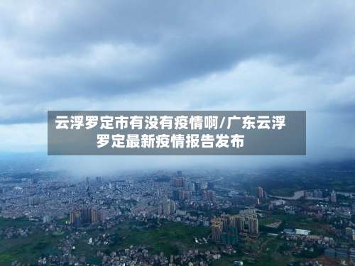 云浮罗定市有没有疫情啊/广东云浮罗定最新疫情报告发布