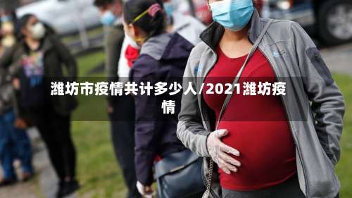 潍坊市疫情共计多少人/2021潍坊疫情