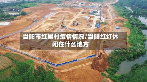 当阳市红星村疫情情况/当阳红灯休闲在什么地方