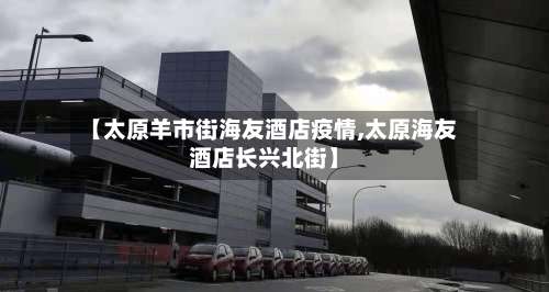 【太原羊市街海友酒店疫情,太原海友酒店长兴北街】