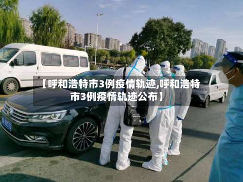 【呼和浩特市3例疫情轨迹,呼和浩特市3例疫情轨迹公布】