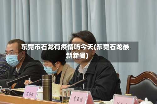 东莞市石龙有疫情吗今天(东莞石龙最新新闻)