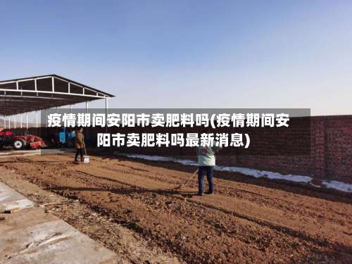 疫情期间安阳市卖肥料吗(疫情期间安阳市卖肥料吗最新消息)