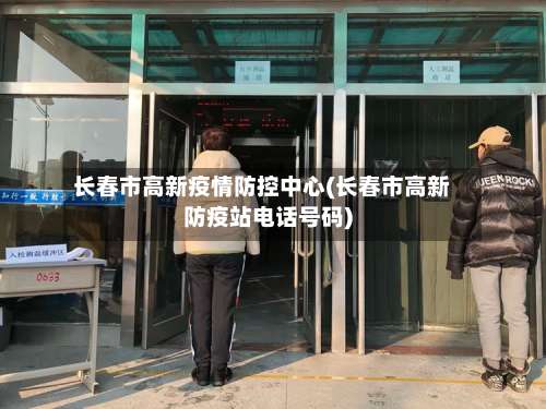 长春市高新疫情防控中心(长春市高新防疫站电话号码)-第3张图片