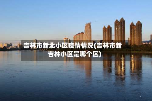 吉林市新北小区疫情情况(吉林市新吉林小区是哪个区)