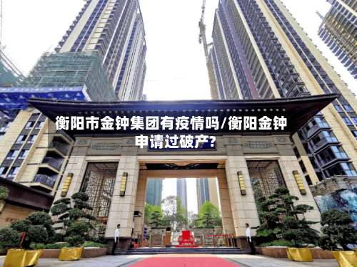 衡阳市金钟集团有疫情吗/衡阳金钟申请过破产?-第2张图片