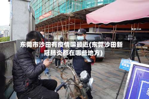 东莞市沙田有疫情嘛最近(东莞沙田新冠肺炎都在哪些地方)