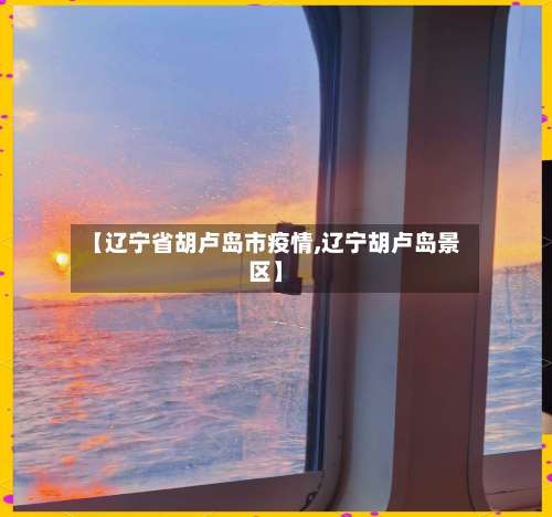 【辽宁省胡卢岛市疫情,辽宁胡卢岛景区】-第3张图片