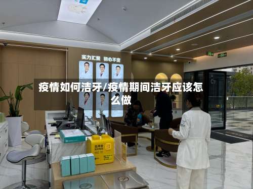 疫情如何洁牙/疫情期间洁牙应该怎么做-第3张图片